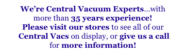 We’re Central Vacuum Experts...with
more than 35 years experience!
Please visit our stores to see all of our
 Central Vacs on display, or give us a call
for more information!