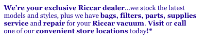 We’re your exclusive Riccar dealer...we stock the latest
models and styles, plus we have bags, filters, parts, supplies
service and repair for your Riccar vacuum. Visit or call
one of our convenient store locations today!*