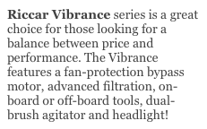 Riccar Vibrance series is a great choice for those looking for a balance between price and performance. The Vibrance features a fan-protection bypass motor, advanced filtration, on-board or off-board tools, dual-brush agitator and headlight!