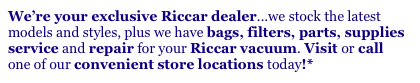We’re your exclusive Riccar dealer...we stock the latest
models and styles, plus we have bags, filters, parts, supplies
service and repair for your Riccar vacuum. Visit or call
one of our convenient store locations today!*